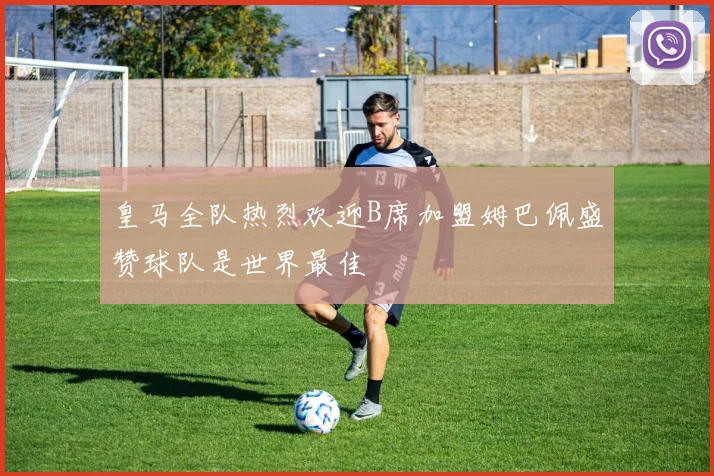 皇马全队热烈欢迎B席加盟姆巴佩盛赞球队是世界最佳
