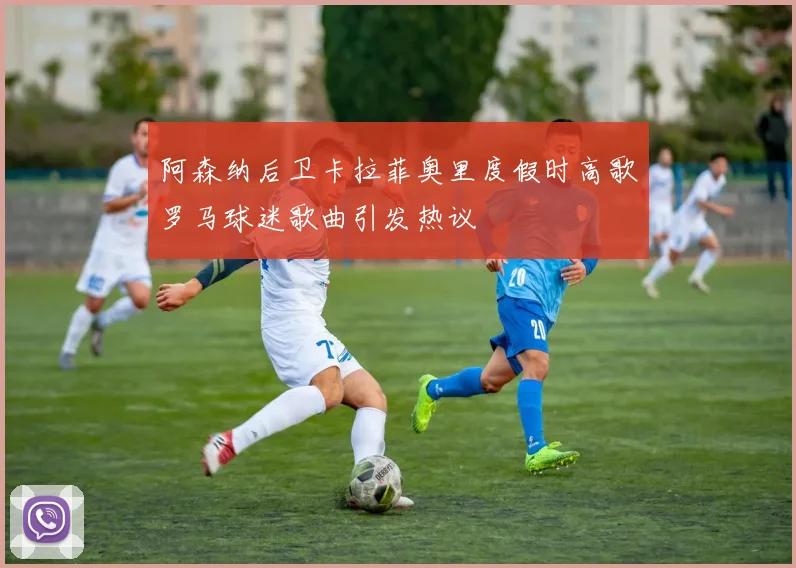 阿森纳后卫卡拉菲奥里度假时高歌罗马球迷歌曲引发热议