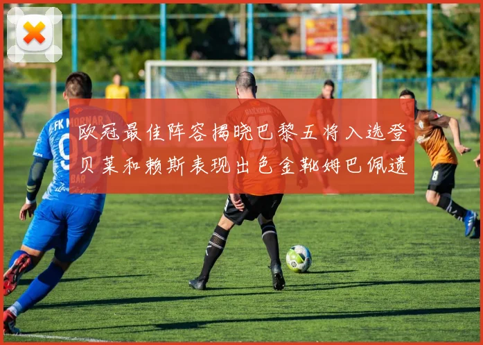 欧冠最佳阵容揭晓巴黎五将入选登贝莱和赖斯表现出色金靴姆巴佩遗憾落选