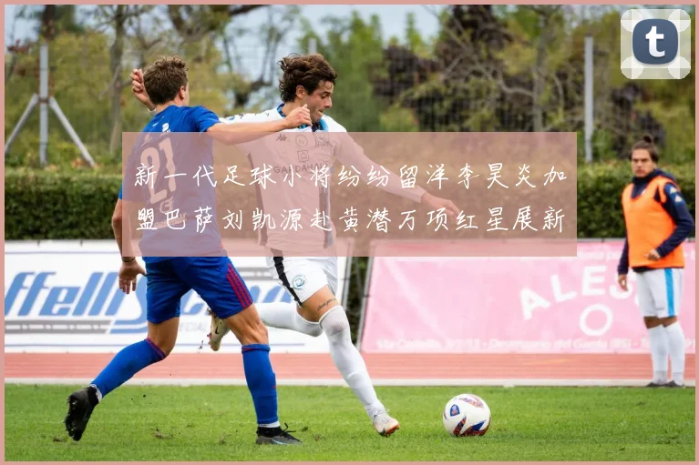 新一代足球小将纷纷留洋李昊炎加盟巴萨刘凯源赴黄潜万项红星展新希望