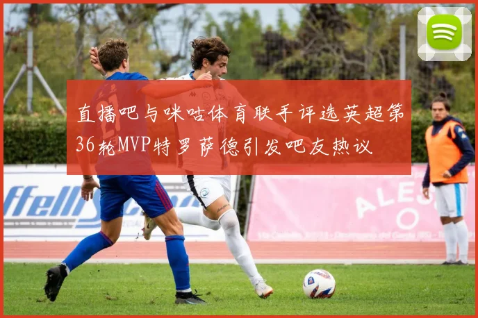 直播吧与咪咕体育联手评选英超第36轮MVP特罗萨德引发吧友热议