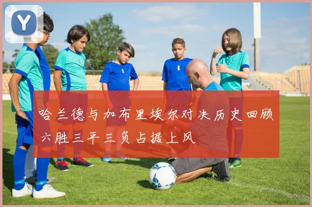 哈兰德与加布里埃尔对决历史回顾六胜三平三负占据上风