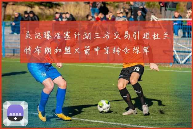 美记曝活塞计划三方交易引进杜兰特布朗加盟火箭申京转会绿军