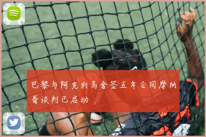 巴黎与阿克利乌舍签五年合同摩纳哥谈判已启动
