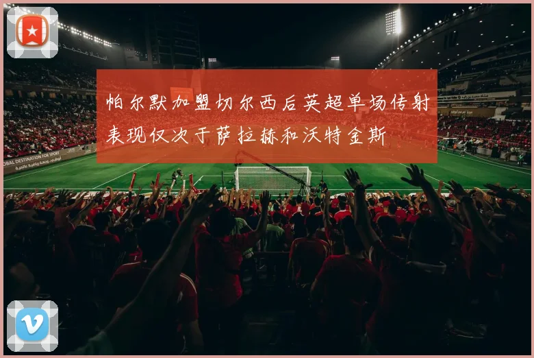 帕尔默加盟切尔西后英超单场传射表现仅次于萨拉赫和沃特金斯