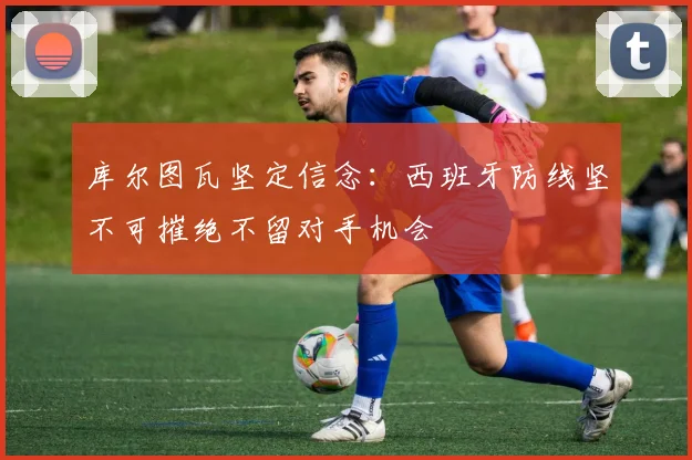 库尔图瓦坚定信念：西班牙防线坚不可摧绝不留对手机会
