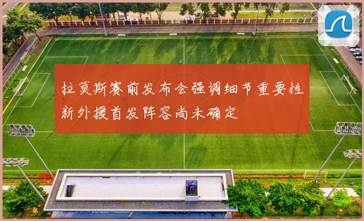 拉莫斯赛前发布会强调细节重要性新外援首发阵容尚未确定