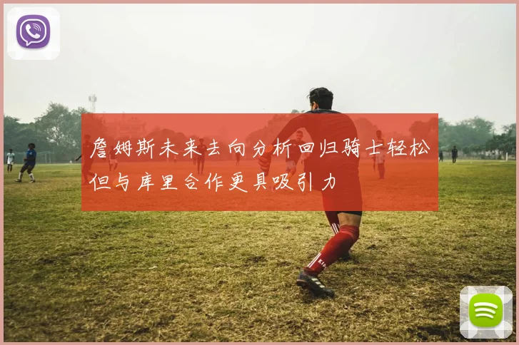 詹姆斯未来去向分析回归骑士轻松但与库里合作更具吸引力