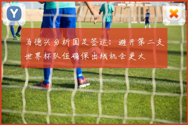 马德兴分析国足签运：避开第二支世界杯队伍确保出线机会更大