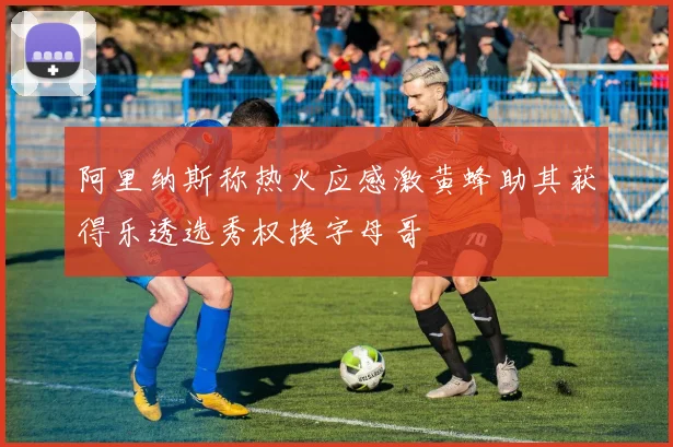 阿里纳斯称热火应感激黄蜂助其获得乐透选秀权换字母哥