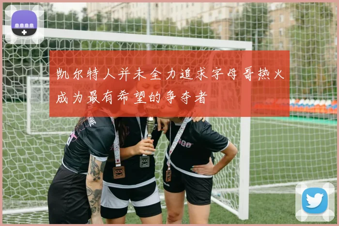 凯尔特人并未全力追求字母哥热火成为最有希望的争夺者