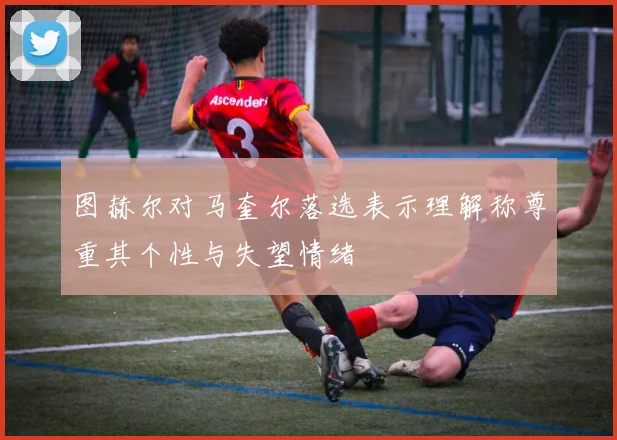 图赫尔对马奎尔落选表示理解称尊重其个性与失望情绪