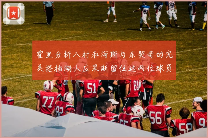 霍里分析八村和海斯与东契奇的完美搭档湖人应果断留住这两位球员