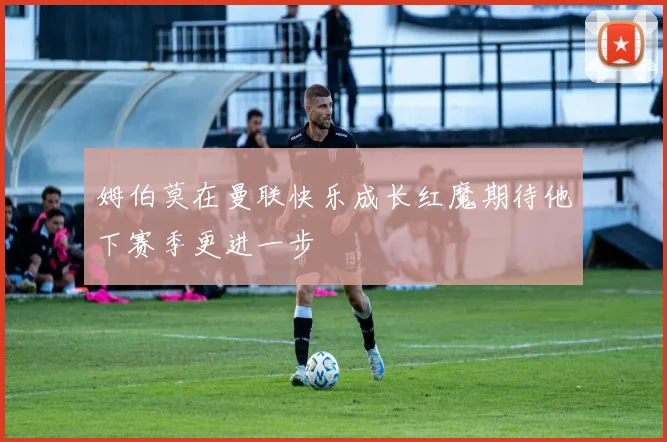 姆伯莫在曼联快乐成长红魔期待他下赛季更进一步