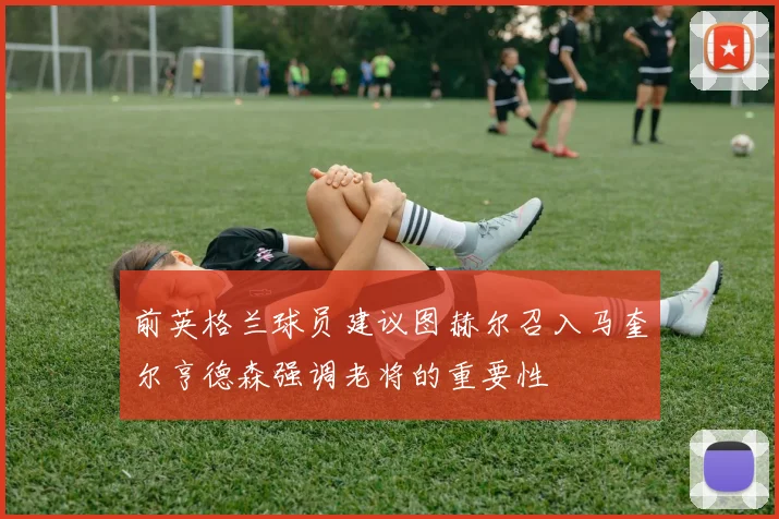 前英格兰球员建议图赫尔召入马奎尔亨德森强调老将的重要性