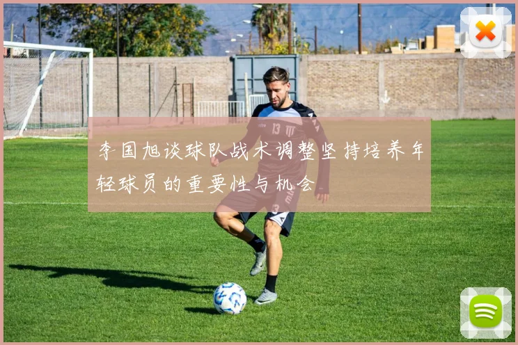 李国旭谈球队战术调整坚持培养年轻球员的重要性与机会