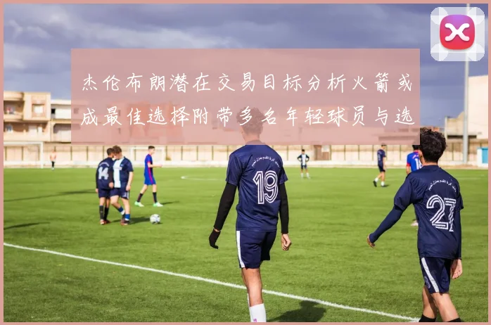 杰伦布朗潜在交易目标分析火箭或成最佳选择附带多名年轻球员与选秀权