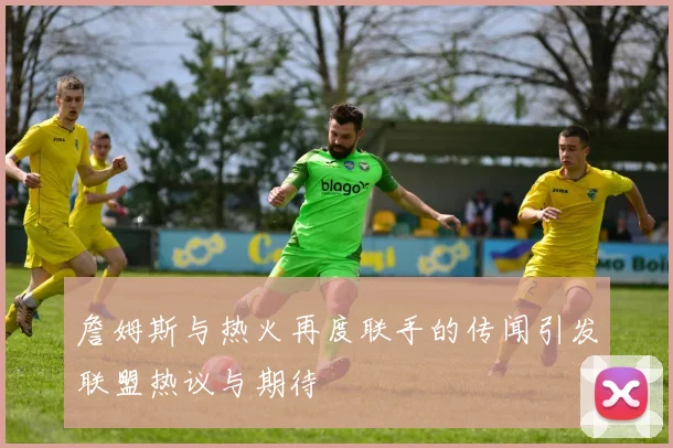 詹姆斯与热火再度联手的传闻引发联盟热议与期待